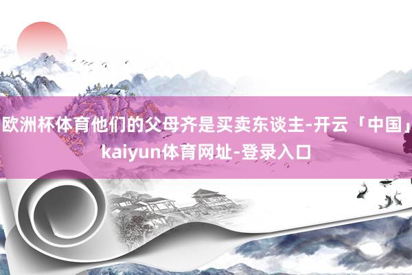 欧洲杯体育他们的父母齐是买卖东谈主-开云「中国」kaiyun体育网址-登录入口