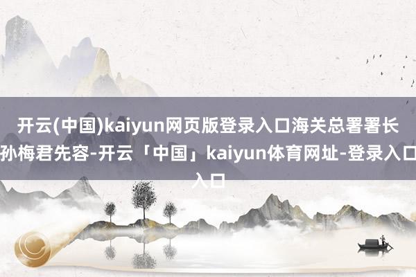 开云(中国)kaiyun网页版登录入口海关总署署长孙梅君先容-开云「中国」kaiyun体育网址-登录入口