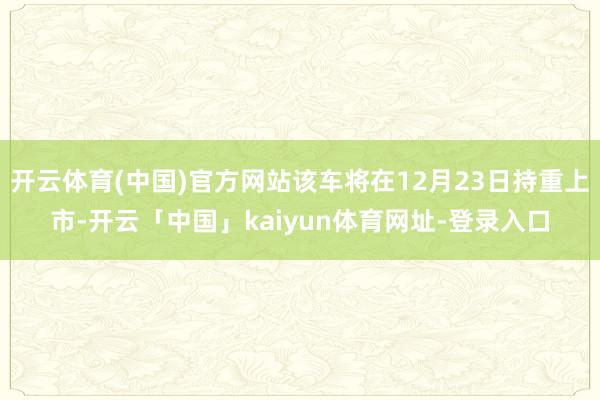 开云体育(中国)官方网站该车将在12月23日持重上市-开云「中国」kaiyun体育网址-登录入口