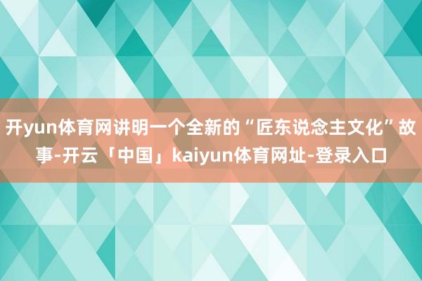 开yun体育网讲明一个全新的“匠东说念主文化”故事-开云「中国」kaiyun体育网址-登录入口