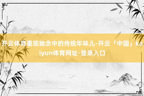 开云体育重现驰念中的传统年味儿-开云「中国」kaiyun体育网址-登录入口
