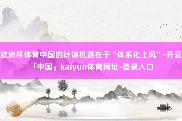 欧洲杯体育中国的计谋机遇在于“体系化上风”-开云「中国」kaiyun体育网址-登录入口