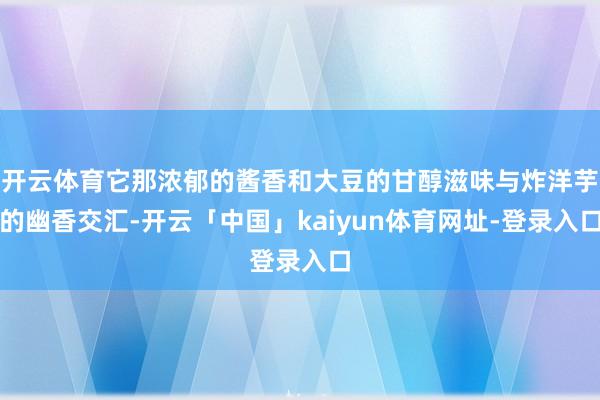 开云体育它那浓郁的酱香和大豆的甘醇滋味与炸洋芋的幽香交汇-开云「中国」kaiyun体育网址-登录入口