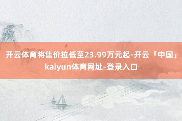 开云体育将售价拉低至23.99万元起-开云「中国」kaiyun体育网址-登录入口