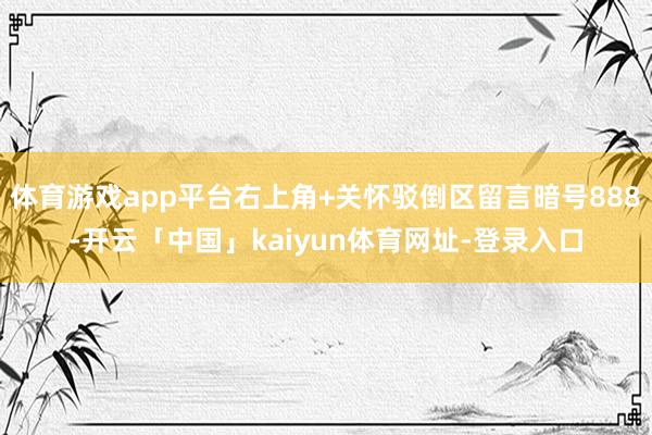 体育游戏app平台右上角+关怀驳倒区留言暗号888﻿-开云「中国」kaiyun体育网址-登录入口
