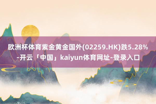 欧洲杯体育紫金黄金国外(02259.HK)跌5.28%-开云「中国」kaiyun体育网址-登录入口