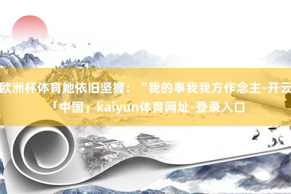 欧洲杯体育她依旧坚握：“我的事我我方作念主-开云「中国」kaiyun体育网址-登录入口