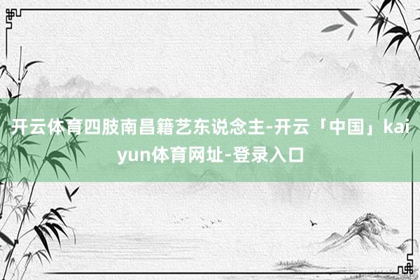 开云体育四肢南昌籍艺东说念主-开云「中国」kaiyun体育网址-登录入口