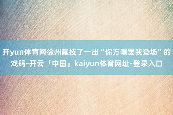 开yun体育网徐州献技了一出“你方唱罢我登场”的戏码-开云「中国」kaiyun体育网址-登录入口