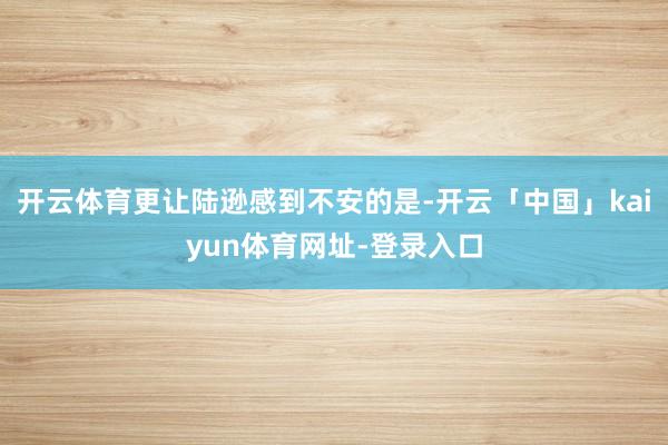 开云体育更让陆逊感到不安的是-开云「中国」kaiyun体育网址-登录入口