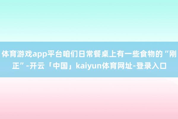 体育游戏app平台咱们日常餐桌上有一些食物的“刚正”-开云「中国」kaiyun体育网址-登录入口