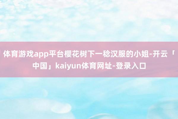 体育游戏app平台樱花树下一稔汉服的小姐-开云「中国」kaiyun体育网址-登录入口