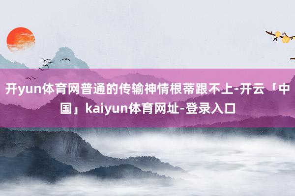 开yun体育网普通的传输神情根蒂跟不上-开云「中国」kaiyun体育网址-登录入口