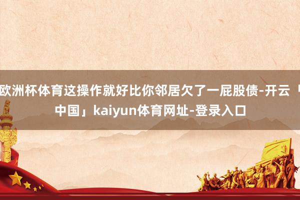 欧洲杯体育这操作就好比你邻居欠了一屁股债-开云「中国」kaiyun体育网址-登录入口
