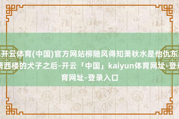 开云体育(中国)官方网站柳随风得知萧秋水是他仇东谈主萧西楼的犬子之后-开云「中国」kaiyun体育网址-登录入口