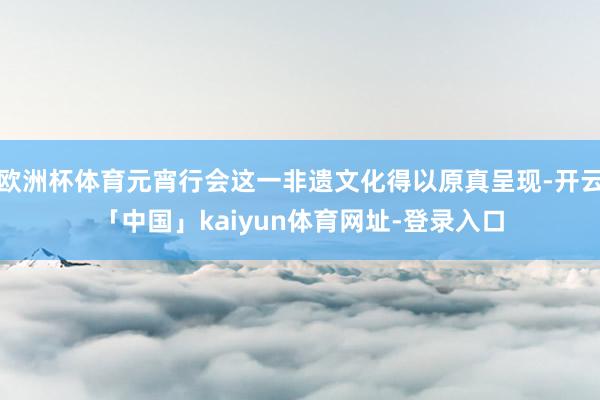 欧洲杯体育元宵行会这一非遗文化得以原真呈现-开云「中国」kaiyun体育网址-登录入口