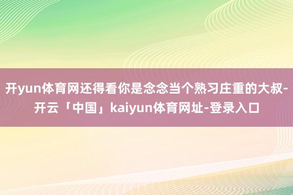 开yun体育网还得看你是念念当个熟习庄重的大叔-开云「中国」kaiyun体育网址-登录入口