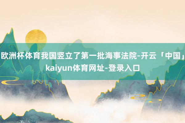 欧洲杯体育我国竖立了第一批海事法院-开云「中国」kaiyun体育网址-登录入口