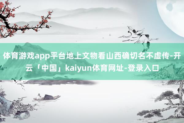 体育游戏app平台地上文物看山西确切名不虚传-开云「中国」kaiyun体育网址-登录入口
