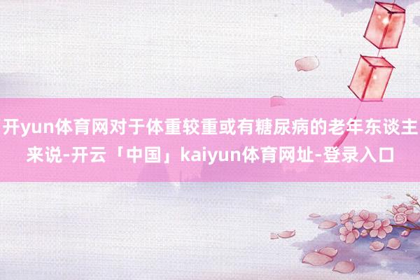 开yun体育网对于体重较重或有糖尿病的老年东谈主来说-开云「中国」kaiyun体育网址-登录入口