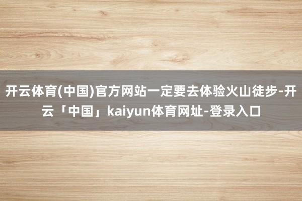 开云体育(中国)官方网站一定要去体验火山徒步-开云「中国」kaiyun体育网址-登录入口