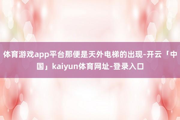 体育游戏app平台那便是天外电梯的出现-开云「中国」kaiyun体育网址-登录入口