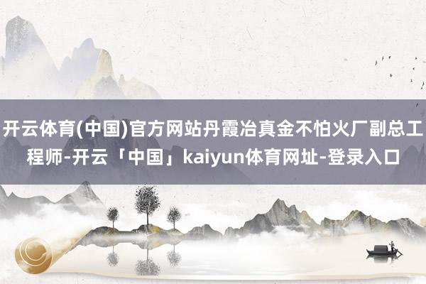 开云体育(中国)官方网站丹霞冶真金不怕火厂副总工程师-开云「中国」kaiyun体育网址-登录入口