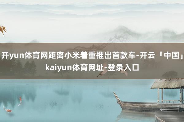 开yun体育网距离小米着重推出首款车-开云「中国」kaiyun体育网址-登录入口