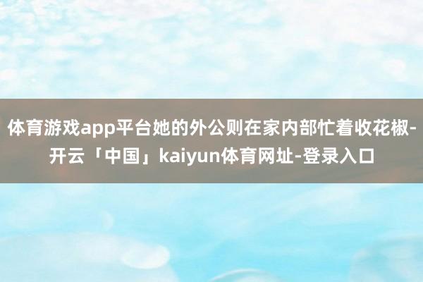 体育游戏app平台她的外公则在家内部忙着收花椒-开云「中国」kaiyun体育网址-登录入口