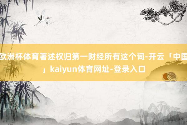 欧洲杯体育著述权归第一财经所有这个词-开云「中国」kaiyun体育网址-登录入口