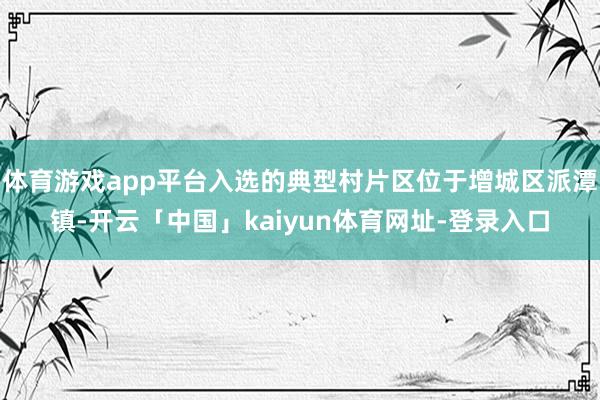体育游戏app平台入选的典型村片区位于增城区派潭镇-开云「中国」kaiyun体育网址-登录入口