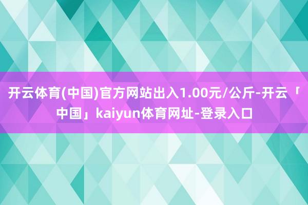 开云体育(中国)官方网站出入1.00元/公斤-开云「中国」kaiyun体育网址-登录入口