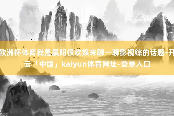 欧洲杯体育我是晨阳很欢娱来聊一聊影视综的话题-开云「中国」kaiyun体育网址-登录入口