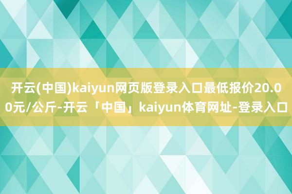开云(中国)kaiyun网页版登录入口最低报价20.00元/公斤-开云「中国」kaiyun体育网址-登录入口