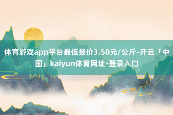 体育游戏app平台最低报价3.50元/公斤-开云「中国」kaiyun体育网址-登录入口