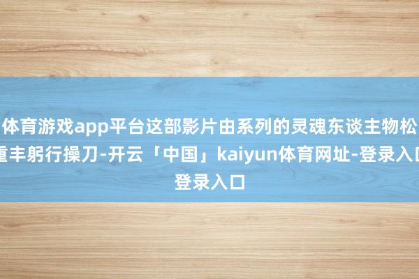 体育游戏app平台这部影片由系列的灵魂东谈主物松重丰躬行操刀-开云「中国」kaiyun体育网址-登录入口