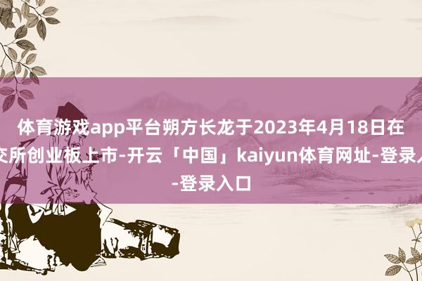 体育游戏app平台朔方长龙于2023年4月18日在深交所创业板上市-开云「中国」kaiyun体育网址-登录入口