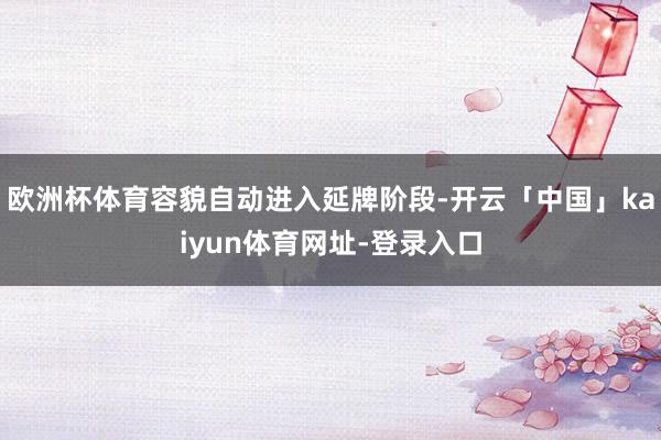 欧洲杯体育容貌自动进入延牌阶段-开云「中国」kaiyun体育网址-登录入口