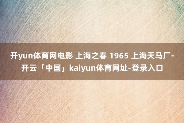开yun体育网电影 上海之春 1965 上海天马厂-开云「中国」kaiyun体育网址-登录入口