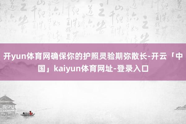 开yun体育网确保你的护照灵验期弥散长-开云「中国」kaiyun体育网址-登录入口