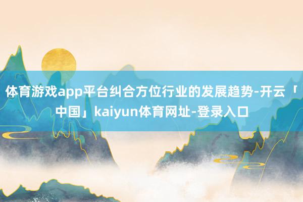 体育游戏app平台纠合方位行业的发展趋势-开云「中国」kaiyun体育网址-登录入口