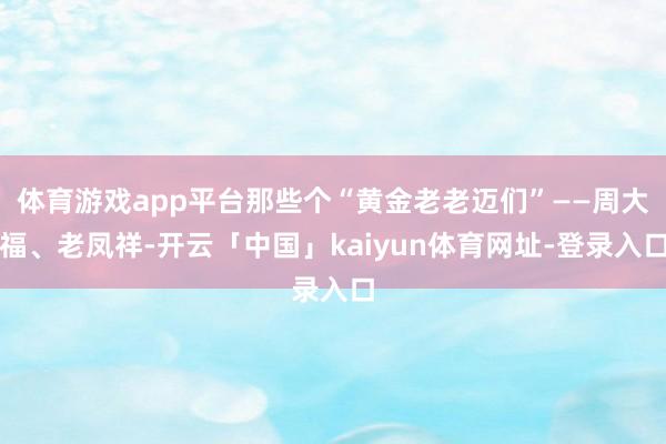 体育游戏app平台那些个“黄金老老迈们”——周大福、老凤祥-开云「中国」kaiyun体育网址-登录入口