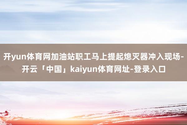 开yun体育网加油站职工马上提起熄灭器冲入现场-开云「中国」kaiyun体育网址-登录入口