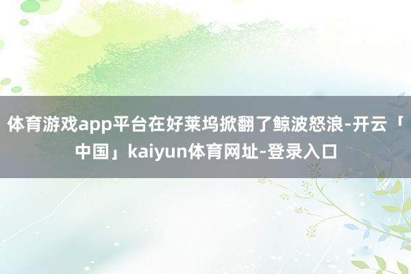 体育游戏app平台在好莱坞掀翻了鲸波怒浪-开云「中国」kaiyun体育网址-登录入口