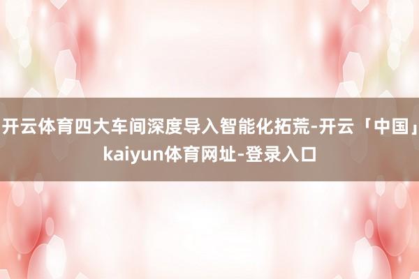 开云体育四大车间深度导入智能化拓荒-开云「中国」kaiyun体育网址-登录入口