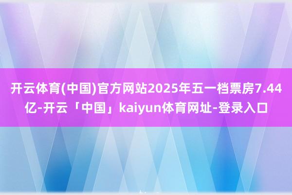 开云体育(中国)官方网站2025年五一档票房7.44亿-开云「中国」kaiyun体育网址-登录入口
