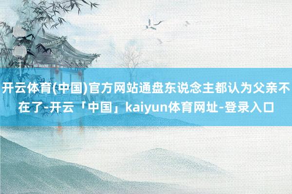 开云体育(中国)官方网站通盘东说念主都认为父亲不在了-开云「中国」kaiyun体育网址-登录入口