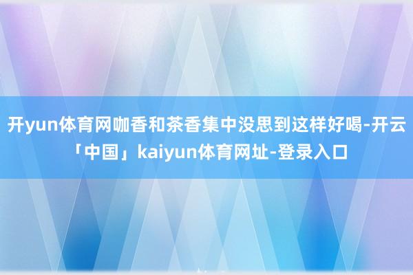 开yun体育网咖香和茶香集中没思到这样好喝-开云「中国」kaiyun体育网址-登录入口