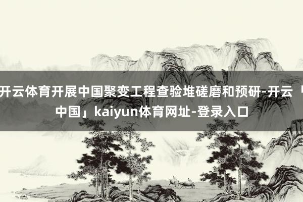 开云体育开展中国聚变工程查验堆磋磨和预研-开云「中国」kaiyun体育网址-登录入口