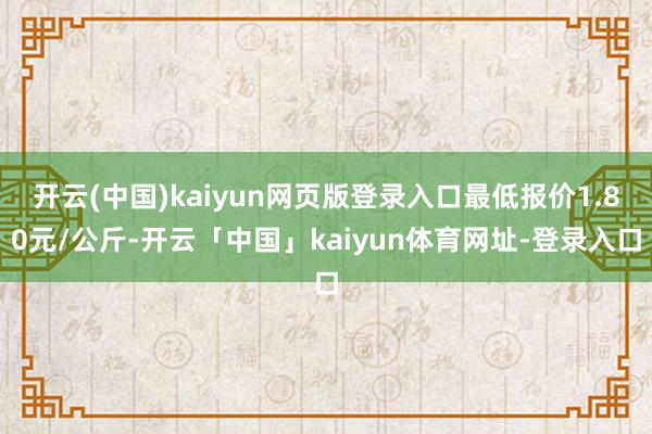 开云(中国)kaiyun网页版登录入口最低报价1.80元/公斤-开云「中国」kaiyun体育网址-登录入口